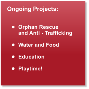 Ongoing Projects:   	Orphan Rescue  and Anti - Trafficking  	Water and Food  	Education  	Playtime!